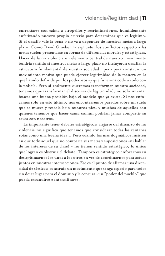 violencia//legitimidad |11  enfrentarse con calma a atropellos y recriminaciones, humildemente enfatizando nuestro propio criterio para determinar qué es legitimo. Si cl desafio vale ls pena o no va s depender de nucstras metas a largo plazo. Como David Gracher ha explicado, los conflictos respecto a las metas suclen presentarse en forma de diferencias morales y estratégicas. Hacer de la no violencia un elemento central de nuestro movimicnto tendria sentido si nuestras metas a largo plazo no incluyeran desafiar ln estructura fundamental de nuestra sociedad, pero para construir un movimiento masivo que pucda cjercer legitimidad de la manera en la que ha sido definida por los poderosos -y que funcions codo s codo con s policia. Pero si realmente queremos transformar nuestra sociedad, tenemos que transformar el discurso de legitimidad, no solo intentar buscar una buena posicion bajo ¢l modelo que ya cxiste. Si nos enfo camos solo en esto dltimo, nos encontraremos parados sobre un suclo que se mueve y reshala bajo nuestros pies, y muchos de aquellos con quicnes tenemos que hacer causa comiin podrisn jamas compartir su Es importante tener debates estratégicos: alejarse del discurso de no violencia no significa que tencmos que considerar todas las ventanas rotas como una buena idea... Pero cuando los mas dogmiticos insisten en que todo aquel que no comparte sus metas y suposiciones -ni hablar de los intereses de su clase! - no tienen sentido estratégico, lo unico que logran es obstruir el debate. Tampoco s estratégico enfocarnos cn deslegitimarnos los unos a los otros en vez de coordinarnos para actuar, juntos en nuestras intersecciones. Ese cs el punto de afirmar una diver sidad de ticticas: construir un movimicnto que tengs espacio para todas sin dejar lugar pars el dominio y Ia censura -un “poder del pucblo” que  pucds expandirse ¢ intensificarse. 